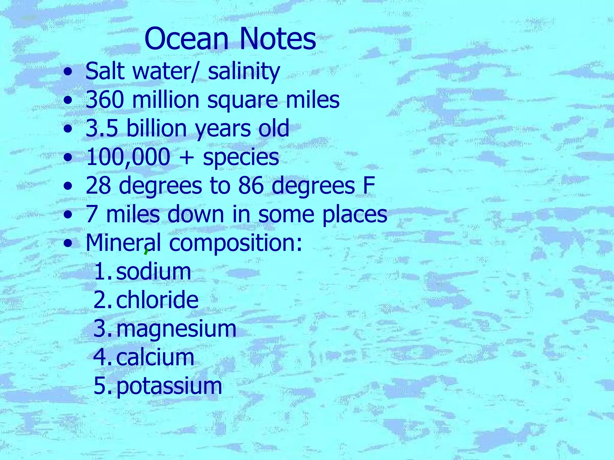 Ocean Notes Salt water/ salinity 360 million square miles 3.5 billion years old 100,000 + species 28 degrees to 86 degrees F 7 miles down in some places Mineral composition: sodium chloride magnesium calcium potassium 