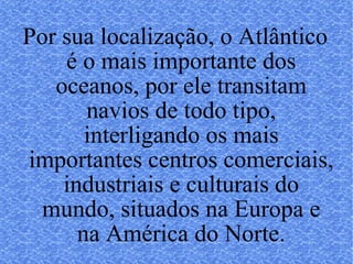Por sua localização, o Atlântico é o mais importante dos oceanos, por ele transitam navios de todo tipo, interligando os mais importantes centros comerciais, industriais e culturais do mundo, situados na Europa e na América do Norte. 