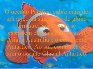 O oceano Pacifico cobre mais de um terço da superfície do globo terrestre. Suas águas se estendem entre as Américas, a Ásia, a Austrália e o continente Antártico. Ao sul, comunica-se com o oceano Glacial Antártico.  