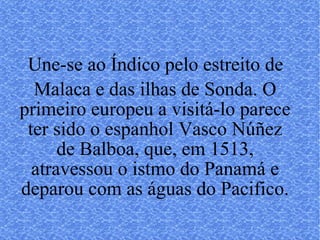Une-se ao Índico pelo estreito de Malaca e das ilhas de Sonda. O primeiro europeu a visitá-lo parece ter sido o espanhol Vasco Núñez de Balboa, que, em 1513, atravessou o istmo do Panamá e deparou com as águas do Pacifico. 