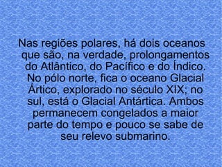 Nas regiões polares, há dois oceanos que são, na verdade, prolongamentos do Atlântico, do Pacífico e do Índico. No pólo norte, fica o oceano Glacial Ártico, explorado no século XIX; no sul, está o Glacial Antártica. Ambos permanecem congelados a maior parte do tempo e pouco se sabe de seu relevo submarino. 