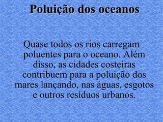 Quase todos os rios carregam poluentes para o oceano. Além disso, as cidades costeiras contribuem para a poluição dos mares lançando, nas águas, esgotos e outros resíduos urbanos. Poluição dos oceanos 