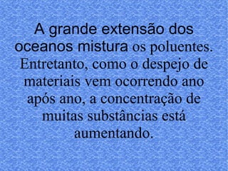 A grande extensão dos oceanos mistura   os poluentes. Entretanto, como o despejo de materiais vem ocorrendo ano após ano, a concentração de muitas substâncias está aumentando. 