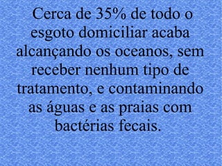 Cerca de 35% de todo o esgoto domiciliar acaba alcançando os oceanos, sem receber nenhum tipo de tratamento, e contaminando as águas e as praias com bactérias fecais.  