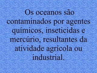 Os oceanos são contaminados por agentes químicos, inseticidas e mercúrio, resultantes da atividade agrícola ou industrial. 