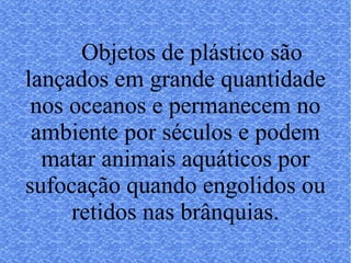 Objetos de plástico são lançados em grande quantidade nos oceanos e permanecem no ambiente por séculos e podem matar animais aquáticos por sufocação quando engolidos ou retidos nas brânquias. 