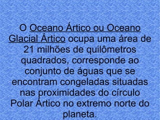 O  Oceano Ártico ou Oceano Glacial Ártico  ocupa uma área de 21 milhões de quilômetros quadrados, corresponde ao conjunto de águas que se encontram congeladas situadas nas proximidades do círculo Polar Ártico no extremo norte do planeta. 