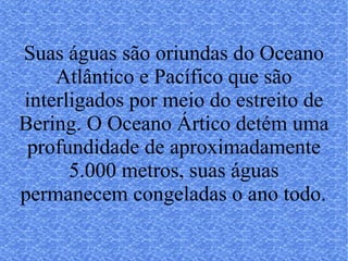 Suas águas são oriundas do Oceano Atlântico e Pacífico que são interligados por meio do estreito de Bering. O Oceano Ártico detém uma profundidade de aproximadamente 5.000 metros, suas águas permanecem congeladas o ano todo.   