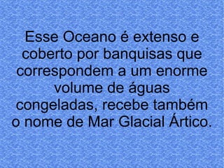 Esse Oceano é extenso e coberto por banquisas que correspondem a um enorme volume de águas congeladas, recebe também o nome de Mar Glacial Ártico.   