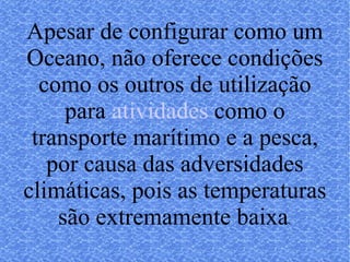 Apesar de configurar como um Oceano, não oferece condições como os outros de utilização para atividades, como o transporte marítimo e a pesca, por causa das adversidades climáticas, pois as temperaturas são extremamente baixa s. 
