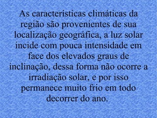 As características climáticas da região são provenientes de sua localização geográfica, a luz solar incide com pouca intensidade em face dos elevados graus de inclinação, dessa forma não ocorre a irradiação solar, e por isso permanece muito frio em todo decorrer do ano.  