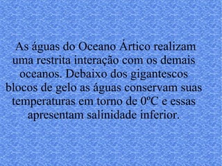 As águas do Oceano Ártico realizam uma restrita interação com os demais oceanos. Debaixo dos gigantescos blocos de gelo as águas conservam suas temperaturas em torno de 0ºC e essas apresentam salinidade inferior. 