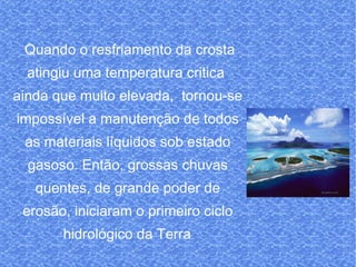 Quando o resfriamento da crosta atingiu uma temperatura critica  ainda que muito elevada,  tornou-se impossível a manutenção de todos as materiais líquidos sob estado gasoso. Então, grossas chuvas quentes, de grande poder de erosão, iniciaram o primeiro ciclo hidrológico da Terra . 