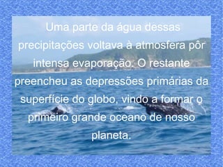 Uma parte da água dessas precipitações voltava à atmosfera pôr intensa evaporação. O restante preencheu as depressões primárias da superfície do globo, vindo a formar o primeiro grande oceano de nosso planeta. 