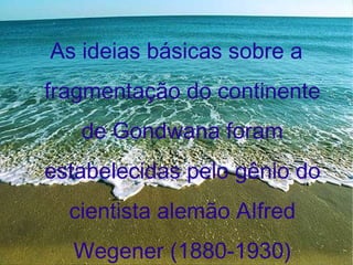 As ideias básicas sobre a fragmentação do continente de Gondwana foram estabelecidas pelo gênio do cientista alemão AIfred Wegener (1880-1930) 