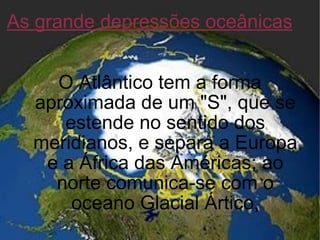 As grande depressões oceânicas O Atlântico tem a forma aproximada de um "S", que se estende no sentido dos meridianos, e separa a Europa e a África das Américas; ao norte comunica-se com o oceano Glacial Ártico, 