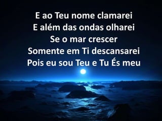 E ao Teu nome clamarei 
E além das ondas olharei 
Se o mar crescer 
Somente em Ti descansarei 
Pois eu sou Teu e Tu És meu 
 