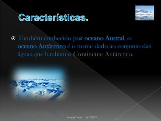 Características.Também conhecido por oceano Austral, o oceano Antárctico é o nome dado ao conjunto das águas que banham o Continente Antárctico.5/17/2010Raquel Durei