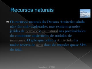 Recursos naturaisOs recursos naturais do Oceano Antárctico ainda não têm sido explorados, mas existem grandes jazidas de petróleo e gás natural nas proximidades do continente antárctico e de nódulos de manganês. O gelo que cobre a Antárctidaé a maior reserva de água doce do mundo: quase 81% do total.5/17/2010Raquel Durei