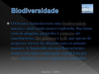 BiodiversidadeO Oceano Antárctico tem uma biodiversidade imensa e ainda muito pouco explorada. Sua fauna varia de pinguins, pinípedes e cetáceos, até cianobactérias, fito plânctone krill, que apesar de pequenos servem de alimento para os animais maiores. A Antárctida não tem flora terrestre, sendo a sua única composição vegetal feita por algas marinhas e outros organismos autótrofos.5/17/2010Raquel Durei