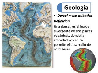 Geología 
• Dorsal meso-atlántica 
Definición 
Una dorsal, es el borde 
divergente de dos placas 
oceánicas, donde la 
actividad volcánica 
permite el desarrollo de 
cordilleras 
 