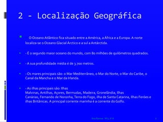 2 - Localização Geográfica- O Oceano Atlântico fica situado entre a América, a África e a Europa. A norte localiza-se o Oceano Glacial Árctico e a sul a Antárctida.- É o segundo maior oceano do mundo, com 80 milhões de quilómetros quadrados.- A sua profundidade média é de 3.700 metros.- Os mares principais são: o Mar Mediterrâneo, o Mar do Norte, o Mar do Caribe, o Canal da Mancha e o Mar da Irlanda.- As ilhas principais são: Ilhas Malvinas, Antilhas, Açores, Bermudas, Madeira, Gronelândia, Ilhas Canárias, Fernando de Noronha, Terra do Fogo, ilha de Santa Catarina, Ilhas Feróes e ilhas Britânicas. A principal corrente marinha é a corrente do Golfo. Ana Ramos   Nº3  7º A2