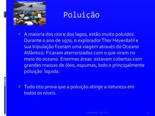 PoluiçãoA maioria dos rios e dos lagos, estão muito poluídos. Durante o ano de 1970, o explorador Thor Heyerdahl e sua tripulação fizeram uma viagem através do Oceano Atlântico. Ficaram aterrorizados com o que viram no meio do oceano. Enormes áreas  estavam cobertas com grandes massas de óleo, espumas, lodo e principalmente poluição  liquida.   Tudo isto prova que a poluição atinge a natureza em todos os níveis. Ana Ramos   Nº3  7º A9