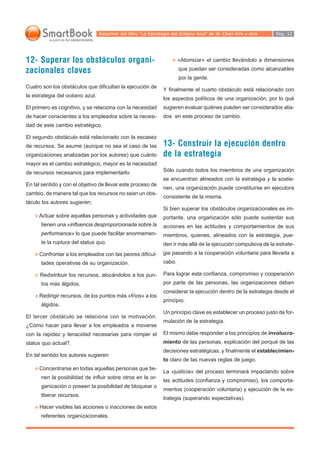 Resumen del libro “La Estrategia del Océano Azul“ de W. Chan Kim y otra      Pág. 12




12- Superar los obstáculos organi-                                   «Atomizar» el cambio llevándolo a dimensiones

zacionales claves                                                    que puedan ser consideradas como alcanzables
                                                                     por la gente.
Cuatro son los obstáculos que dificultan la ejecución de
                                                             Y finalmente el cuarto obstáculo está relacionado con
la estrategia del océano azul.
                                                             los aspectos políticos de una organización, por lo qué
El primero es cognitivo, y se relaciona con la necesidad     sugieren evaluar quiénes pueden ser considerados alia-
de hacer conscientes a los empleados sobre la necesi-        dos en este proceso de cambio.
dad de este cambio estratégico.

El segundo obstáculo está relacionado con la escasez
de recursos. Se asume (aunque no sea el caso de las          13- Construir la ejecución dentro
organizaciones analizadas por los autores) que cuánto        de la estrategia
mayor es el cambio estratégico, mayor es la necesidad
de recursos necesarios para implementarlo.                   Sólo cuando todos los miembros de una organización
                                                             se encuentran alineados con la estrategia y la sostie-
En tal sentido y con el objetivo de llevar este proceso de
                                                             nen, una organización puede constituirse en ejecutora
cambio, de manera tal que los recursos no sean un obs-
                                                             consistente de la misma.
táculo los autores sugieren:
                                                             Si bien superar los obstáculos organizacionales es im-
     Actuar sobre aquellas personas y actividades que        portante, una organización sólo puede sustentar sus
      tienen una «influencia desproporcionada sobre la       acciones en las actitudes y comportamientos de sus
      performance» lo que puede facilitar enormemen-         miembros, quienes, alineados con la estrategia, pue-
      te la ruptura del status quo.                          den ir más allá de la ejecución compulsiva de la estrate-
     Confrontar a los empleados con las peores dificul-      gia pasando a la cooperación voluntaria para llevarla a
      tades operativas de su organización.                   cabo.

      Redistribuir los recursos, alocándolos a los pun-      Para lograr esta confianza, compromiso y cooperación
      tos más álgidos.                                       por parte de las personas, las organizaciones deben
                                                             considerar la ejecución dentro de la estrategia desde el
     Redirigir recursos, de los puntos más «fríos» a los
                                                             principio.
      álgidos.
                                                             Un principio clave es establecer un proceso justo de for-
El tercer obstáculo se relaciona con la motivación.
                                                             mulación de la estrategia.
¿Cómo hacer para llevar a los empleados a moverse
con la rapidez y tenacidad necesarias para romper el         El mismo debe responder a los principios de involucra-
status quo actual?.                                          miento de las personas, explicación del porqué de las
                                                             decisiones estratégicas, y finalmente el establecimien-
En tal sentido los autores sugieren
                                                             to claro de las nuevas reglas de juego.
     Concentrarse en todas aquellas personas que tie-
                                                             La «justicia» del proceso terminará impactando sobre
      nen la posibilidad de influir sobre otros en la or-
                                                             las actitudes (confianza y compromiso), los comporta-
      ganización o poseen la posibilidad de bloquear o
                                                             mientos (cooperación voluntaria) y ejecución de la es-
      liberar recursos.
                                                             trategia (superando expectativas).
      Hacer visibles las acciones o inacciones de estos
      referentes organizacionales.
 