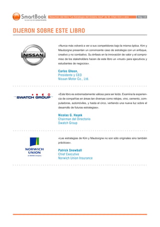 Resumen del libro “La Estrategia del Océano Azul“ de W. Chan Kim y otra                                                                                             Pág. 14




DIJERON SOBRE ESTE LIBRO

                                                                                    «Nunca más volverá a ver a sus competidores bajo la misma óptica. Kim y
                                                                                    Mauborgne presentan un convincente caso de estrategia con un enfoque,
                                                                                    creativo y no combativo. Su énfasis en la innovación de valor y el compro-
                                                                                    miso de los stakeholders hacen de este libro un «must» para ejecutivos y
                                                                                    estudiantes de negocios».

                                                                                    Carlos Ghosn,
                                                                                    Presidente y CEO
                                                                                    Nissan Motor Co., Ltd.
○   ○   ○   ○   ○   ○   ○   ○   ○   ○   ○   ○   ○   ○   ○   ○   ○   ○   ○   ○   ○   ○   ○   ○   ○   ○   ○   ○   ○   ○   ○   ○   ○   ○   ○   ○   ○   ○   ○   ○   ○   ○   ○   ○   ○   ○   ○   ○   ○   ○   ○   ○   ○   ○   ○   ○   ○   ○   ○   ○   ○   ○   ○




                                                                                    «Este libro es extremadamente valioso para ser leído. Examina la experien-
                                                                                    cia de compañías en áreas tan diversas como relojes, vino, cemento, com-
                                                                                    putadoras, automóviles, y hasta el circo, vertiendo una nueva luz sobre el
                                                                                    desarrollo de futuras estrategias».

                                                                                    Nicolas G. Hayek
                                                                                    Chairman del Directorio
                                                                                    Swatch Group

○   ○   ○   ○   ○   ○   ○   ○   ○   ○   ○   ○   ○   ○   ○   ○   ○   ○   ○   ○   ○   ○   ○   ○   ○   ○   ○   ○   ○   ○   ○   ○   ○   ○   ○   ○   ○   ○   ○   ○   ○   ○   ○   ○   ○   ○   ○   ○   ○   ○   ○   ○   ○   ○   ○   ○   ○   ○   ○   ○   ○   ○   ○




                                                                                    «Las estrategias de Kim y Mauborgne no son sólo originales sino también
                                                                                    prácticas».

                                                                                    Patrick Snowball
                                                                                    Chief Executive
                                                                                    Norwich Union Insurance
○   ○   ○   ○   ○   ○   ○   ○   ○   ○   ○   ○   ○   ○   ○   ○   ○   ○   ○   ○   ○   ○   ○   ○   ○   ○   ○   ○   ○   ○   ○   ○   ○   ○   ○   ○   ○   ○   ○   ○   ○   ○   ○   ○   ○   ○   ○   ○   ○   ○   ○   ○   ○   ○   ○   ○   ○   ○   ○   ○   ○   ○   ○
 