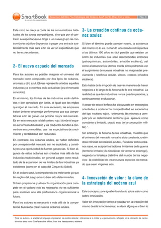 Resumen del libro “La Estrategia del Océano Azul“ de W. Chan Kim y otra                                  Pág. 3




Este circo no crece a costa de los consumidores habi-                              3- La creación continua de océa-
tuales de los circos competidores, sino que por el con-                            nos azules
trario su espectáculo se dirige a un nuevo grupo de con-
sumidores adultos dispuestos a pagar una entrada sus-                              Si bien el término puede parecer nuevo, la existencia
tancialmente más cara a fin de ver un espectáculo que                              del mismo no lo es. Echando una mirada retrospectiva
no tiene precedentes.                                                              a los últimos 100 años es fácil percibir que existen un
                                                                                   sinfín de industrias que eran desconocidas entonces
                                                                                   (petroquímicas, automóviles, aviación etcétera), así
2- El nuevo espacio del mercado                                                    como al observar los últimos treinta años podremos ver
                                                                                   el surgimiento de nuevas industrias no imaginadas pre-
Para los autores es posible imaginar el universo del                               viamente ( telefonía celular, videos, correos privados
mercado como compuesto por dos tipos de océanos,                                   etcétera).
uno rojo y otro azul. El rojo representa a todas aquellas
                                                                                   Esto habla de la irrupción de nuevas maneras de hacer
industrias ya existentes en la actualidad (es el mercado
                                                                                   negocios a lo largo de la historia de la era industrial. La
conocido).
                                                                                   realidad es que las industrias nunca quedan paradas, y
En el mismo, los límites de las industrias están defini-                           continuamente evolucionan.
dos y son conocidos por todos, al igual que las reglas
                                                                                   A pesar de esto el énfasis ha sido puesto en estrategias
que rigen el mercado. En este escenario, las empresas
                                                                                   orientadas a sostener la competitividad en escenarios
tratan de tener una mejor performance que sus compe-
                                                                                   del tipo «océano rojo», orientando las mismas a com-
tidoras a fin de ganar una porción mayor del mercado.
                                                                                   petir por un determinado territorio (que aparece como
Es en este mercado (el del océano rojo) donde el espa-
                                                                                   constante y limitado, propio esto de la concepción mili-
cio se torna multitudinario y los productos tienden a con-
                                                                                   tar) 1 .
vertirse en commodities, que las expectativas de creci-
miento y rentabilidad son reducidas.                                               Sin embargo, la historia de las industrias, muestra que
                                                                                   el universo del mercado nunca ha sido constante, creán-
En contraste, los océanos azules, se hallan definidos
                                                                                   dose infinidad de océanos azules., Focalizar en los océa-
por un espacio del mercado aún no explotado, y consti-
                                                                                   nos rojos, es aceptar los factores limitantes de la guerra
tuyen una oportunidad de fuertes ganancias. Si bien al-
                                                                                   (territorio limitado y la necesidad de vencer al enemigo),
gunos de estos océanos son creados más allá de las
                                                                                   negando la fortaleza distintiva del mundo de los nego-
industrias tradicionales, en general surgen como resul-
                                                                                   cios ; la posibilidad de crear nuevos espacios de merca-
tado de la expansión de los límites de las industrias ya
                                                                                   do que sean vírgenes aún.
existentes (como en el caso del Cirque du Soleil).

En el océano azul, la competencia es irrelevante ya que
las reglas del juego aún no han sido determinadas.                                 4- Innovación de valor : la clave de
Si bien prepararse y alinear la organización para com-                             la estrategia del océano azul
petir en el océano rojo es necesario, no es suficiente
para sostener una alta performance organizacional a                                Este concepto pone igual énfasis tanto sobre valor como
futuro.                                                                            sobre innovación.

Para los autores es necesario ir más allá de la compe-                             Valor sin innovación tiende a focalizar en la creación del
tencia buscando crear nuevos océanos azules.                                       mismo desde lo incremental, es decir algo que si bien lo



1
    Para los autores, al analizar el lenguaje empresarial, es posible detectar referencias a lo militar y su pensamiento, reflejado en la utilización de ciertos
    términos tales como Chief executive officer, front line, headquarters, etcétera.
 