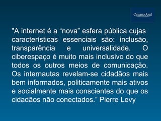 "A internet é a “nova” esfera pública cujas  características essenciais são: inclusão, transparência e universalidade. O ciberespaço é muito mais inclusivo do que todos os outros meios de comunicação. Os internautas revelam-se cidadãos mais bem informados, politicamente mais ativos e socialmente mais conscientes do que os cidadãos não conectados.” Pierre Levy 