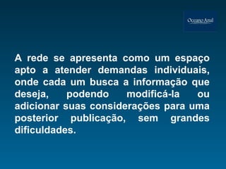 A rede se apresenta como um espaço apto a atender demandas individuais, onde cada um busca a informação que deseja, podendo modificá-la ou adicionar suas considerações para uma posterior publicação, sem grandes dificuldades. 