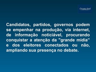 Candidatos, partidos, governos podem se empenhar na produção, via internet, de informação noticiável, procurando conquistar a atenção da "grande mídia” e dos eleitores conectados ou não, ampliando sua presença no debate. 