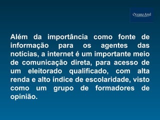 Além da importância como fonte de informação para os agentes das notícias, a internet é um importante meio de comunicação direta, para acesso de um eleitorado qualificado, com alta renda e alto índice de escolaridade, visto como um grupo de formadores de opinião. 