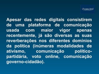 Apesar das redes digitais consistirem de uma plataforma de comunicação usada com maior vigor apenas recentemente, já são diversas as suas reverberações nos diferentes domínios da política (inúmeras modalidades de ativismo, comunicação político-partidária, voto online, comunicação governo-cidadão) .  