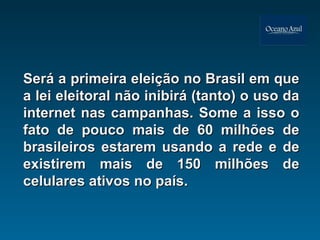 Será a primeira eleição no Brasil em que a lei eleitoral não inibirá (tanto) o uso da internet nas campanhas. Some a isso o fato de pouco mais de 60 milhões de brasileiros estarem usando a rede e de existirem mais de 150 milhões de celulares ativos no país.  