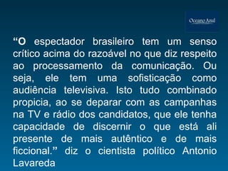 “ O  espectador brasileiro tem um senso crítico acima do razoável no que diz respeito ao processamento da comunicação. Ou seja, ele tem uma sofisticação como audiência televisiva. Isto tudo combinado propicia, ao se deparar com as campanhas na TV e rádio dos candidatos, que ele tenha capacidade de discernir o que está ali presente de mais autêntico e de mais ficcional. ”  diz o cientista político   Antonio Lavareda 