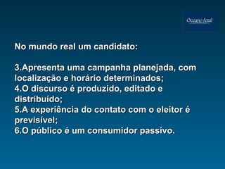 No mundo real um candidato: Apresenta uma campanha planejada, com localização e horário determinados; O discurso é produzido, editado e distribuído; A experiência do contato com o eleitor é previsível; O público é um consumidor passivo. 