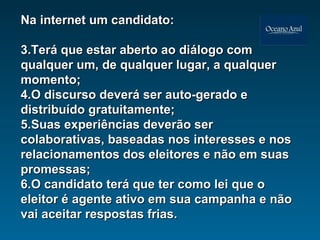 Na internet um candidato: Terá que estar aberto ao diálogo com qualquer um, de qualquer lugar, a qualquer momento; O discurso deverá ser auto-gerado e distribuído gratuitamente; Suas experiências deverão ser colaborativas, baseadas nos interesses e nos relacionamentos dos eleitores e não em suas promessas; O candidato terá que ter como lei que o eleitor é agente ativo em sua campanha e não vai aceitar respostas frias. 