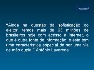 “ Ainda na questão da sofisticação do eleitor, temos mais de 63 milhões de brasileiros hoje com acesso à internet, o que é outra fonte de informação, e esta tem uma característica especial de ser uma via de mão dupla. ”  Antônio Lavareda 