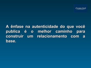 A ênfase na autenticidade do que você publica é o melhor caminho para construir um relacionamento com a base. 
