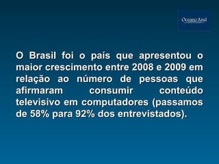 O Brasil foi o país que apresentou o maior crescimento entre 2008 e 2009 em relação ao número de pessoas que afirmaram consumir conteúdo televisivo em computadores (passamos de 58% para 92% dos entrevistados).  