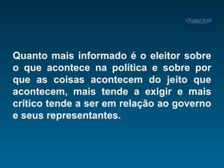 Quanto mais informado é o eleitor sobre o que acontece na política e sobre por que as coisas acontecem do jeito que acontecem, mais tende a exigir e mais crítico tende a ser em relação ao governo e seus representantes. 
