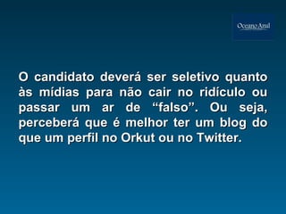 O candidato deverá ser seletivo quanto às mídias para não cair no ridículo ou passar um ar de “falso”. Ou seja, perceberá que é melhor ter um blog do que um perfil no Orkut ou no Twitter. 