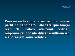 Para as mídias que talvez não caibam ao perfil do candidato,  ele terá que lançar mão de “cabos eleitorais online”, responsável por identificar e influenciar  eleitores em seus redutos.  