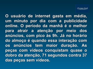 O usuário de internet gasta em média, um minuto por dia com a publicidade online. O período da manhã é o melhor para atrair a atenção por meio dos anúncios, com pico às 9h. Já no horário do almoço é quando essa interação com os anúncios tem maior duração. As peças com vídeos conquistam quase o dobro da atenção, 71 segundos contra 37 das peças sem vídeos.  