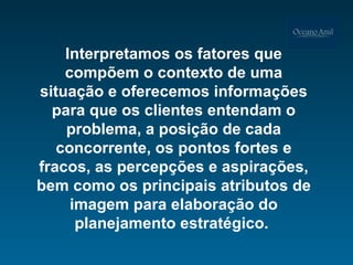 Interpretamos os fatores que compõem o contexto de uma situação e oferecemos informações para que os clientes entendam o problema, a posição de cada concorrente, os pontos fortes e fracos, as percepções e aspirações, bem como os principais atributos de imagem para elaboração do planejamento estratégico.  