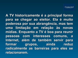 A TV historicamente é a principal forma para se chegar ao eleitor. Ela é muito poderosa por sua abrangência, mas tem uma limitação em relação às novas mídias. Enquanto a TV é boa para reunir pessoas com interesses comuns, a Internet, além de também servir para formar grupos, ainda reduz radicalmente as barreiras para eles se relacionarem. 