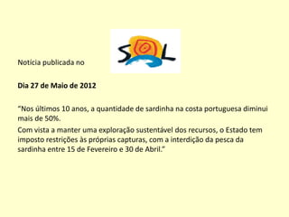 Notícia publicada no
Dia 27 de Maio de 2012
“Nos últimos 10 anos, a quantidade de sardinha na costa portuguesa diminui
mais de 50%.
Com vista a manter uma exploração sustentável dos recursos, o Estado tem
imposto restrições às próprias capturas, com a interdição da pesca da
sardinha entre 15 de Fevereiro e 30 de Abril.”
 