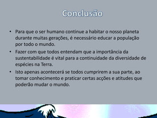 • Para que o ser humano continue a habitar o nosso planeta
durante muitas gerações, é necessário educar a população
por todo o mundo.
• Fazer com que todos entendam que a importância da
sustentabilidade é vital para a continuidade da diversidade de
espécies na Terra.
• Isto apenas acontecerá se todos cumprirem a sua parte, ao
tomar conhecimento e praticar certas acções e atitudes que
poderão mudar o mundo.
 